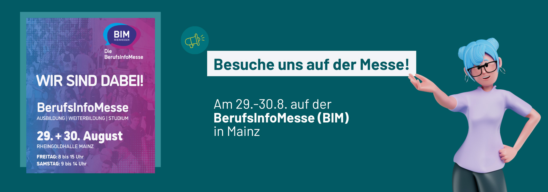 Besuche uns auf der Messe! Am 29. - 30.08. auf der BerufsInfoMesse (BIM) in der Rheingoldhalle in Mainz. Freitag: 8 -  15 Uhr, Samstag: 9 - 14 Uhr